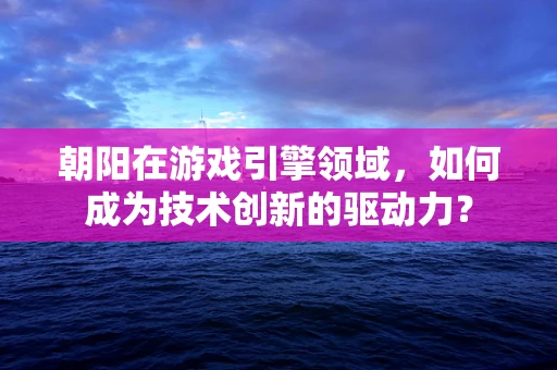 朝阳在游戏引擎领域，如何成为技术创新的驱动力？